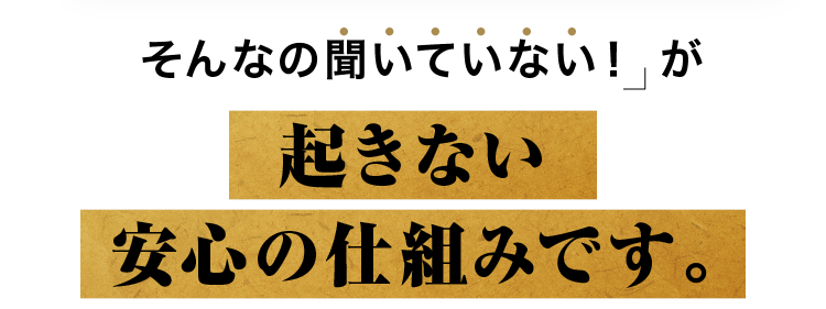 そんなの聞いていない！ が起きない安心の仕組みです。